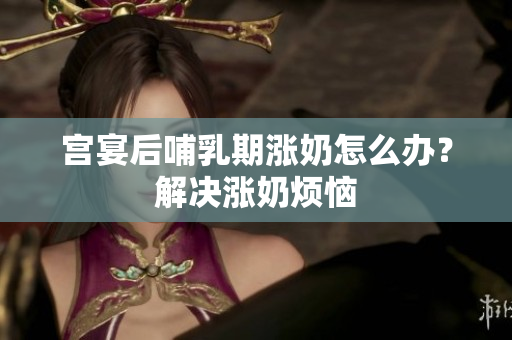 宫宴后哺乳期涨奶怎么办？解决涨奶烦恼