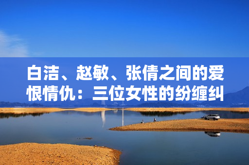 白洁、赵敏、张倩之间的爱恨情仇：三位女性的纷缠纠葛
