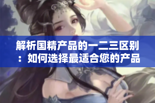 解析国精产品的一二三区别：如何选择最适合您的产品