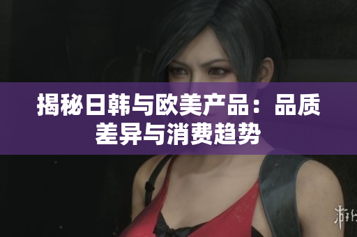 揭秘日韩与欧美产品：品质差异与消费趋势