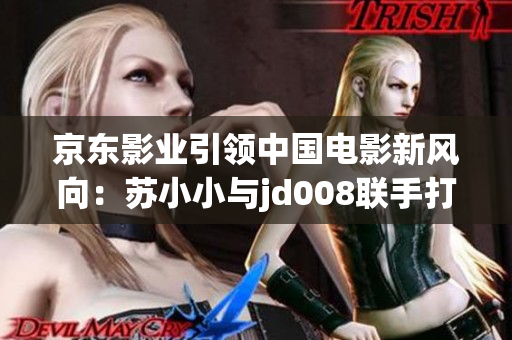 京东影业引领中国电影新风向：苏小小与jd008联手打造全新影视作品