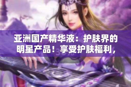 亚洲国产精华液：护肤界的明星产品！享受护肤福利，焕发亚洲肌肤之美