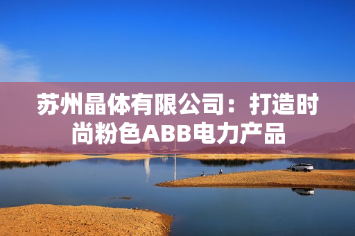 苏州晶体有限公司：打造时尚粉色ABB电力产品