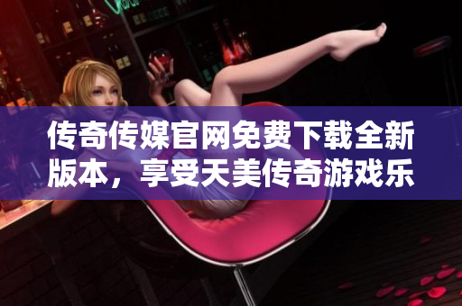 传奇传媒官网免费下载全新版本，享受天美传奇游戏乐趣
