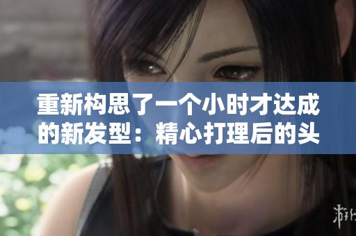 重新构思了一个小时才达成的新发型：精心打理后的头发揭示出迷人风采