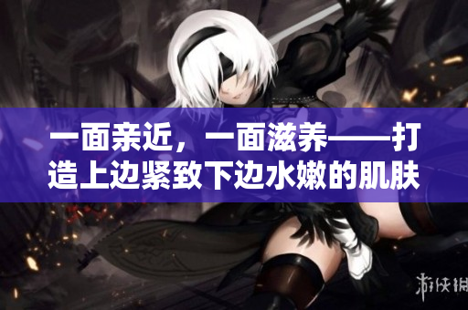 一面亲近，一面滋养——打造上边紧致下边水嫩的肌肤