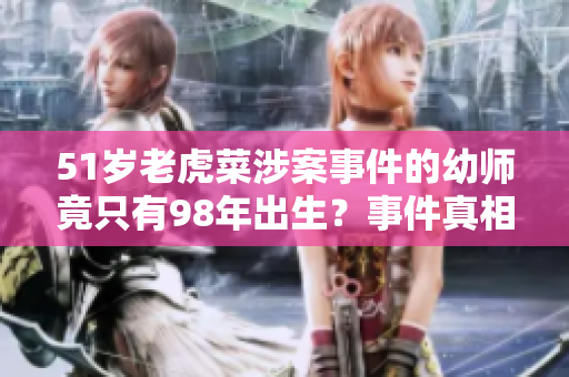 51岁老虎菜涉案事件的幼师竟只有98年出生？事件真相令人震惊