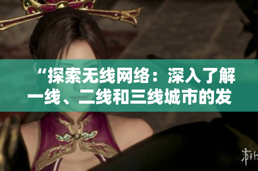 “探索无线网络：深入了解一线、二线和三线城市的发展现状与未来趋势”