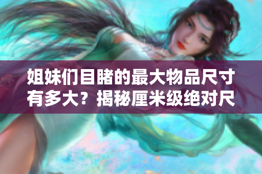 姐妹们目睹的最大物品尺寸有多大？揭秘厘米级绝对尺寸记录
