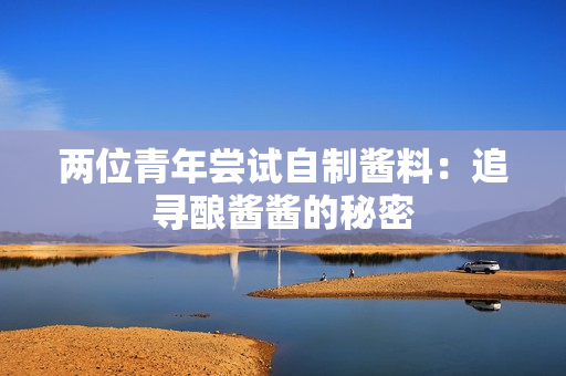 两位青年尝试自制酱料：追寻酿酱酱的秘密
