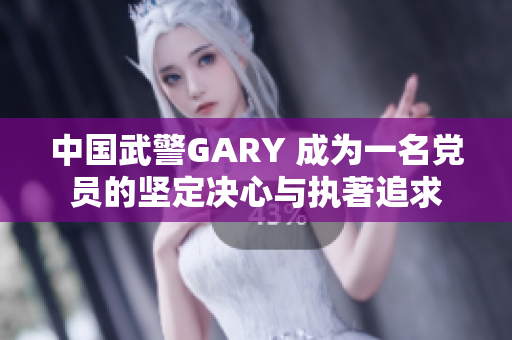 中国武警GARY 成为一名党员的坚定决心与执著追求
