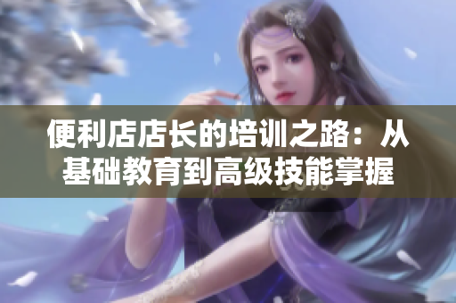 便利店店长的培训之路：从基础教育到高级技能掌握