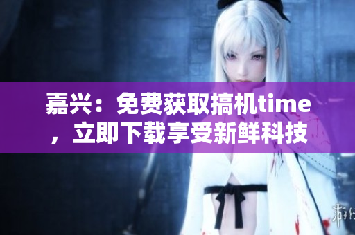嘉兴：免费获取搞机time，立即下载享受新鲜科技