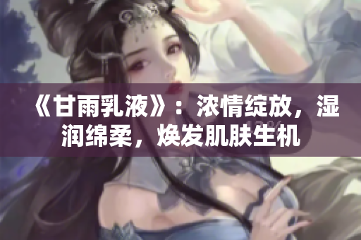 《甘雨乳液》：浓情绽放，湿润绵柔，焕发肌肤生机