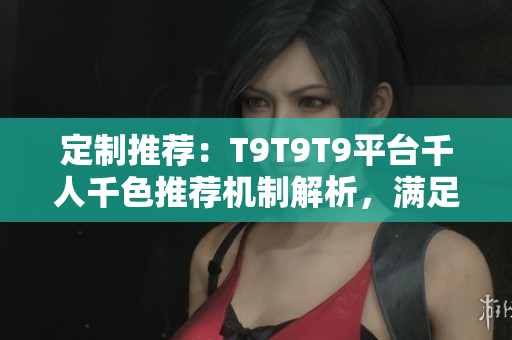 定制推荐：T9T9T9平台千人千色推荐机制解析，满足个性化需求