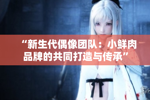 “新生代偶像团队：小鲜肉品牌的共同打造与传承”