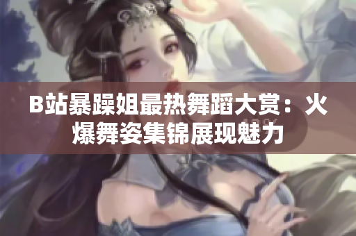 B站暴躁姐最热舞蹈大赏：火爆舞姿集锦展现魅力