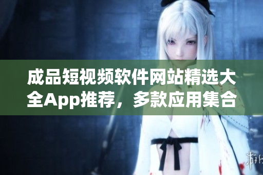 成品短视频软件网站精选大全App推荐，多款应用集合，一站式发现激发创作灵感
