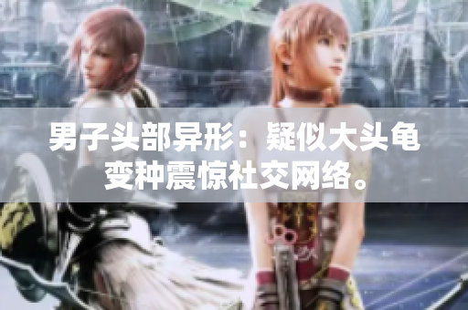 男子头部异形：疑似大头龟变种震惊社交网络。