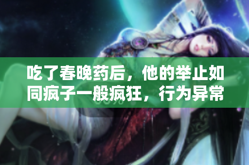 吃了春晚药后，他的举止如同疯子一般疯狂，行为异常令人震惊