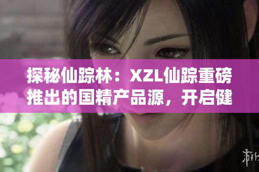 探秘仙踪林：XZL仙踪重磅推出的国精产品源，开启健康生活新篇章
