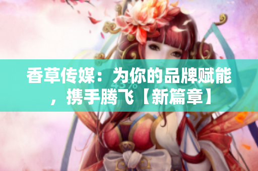 香草传媒：为你的品牌赋能，携手腾飞【新篇章】