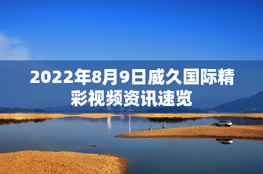 2022年8月9日威久国际精彩视频资讯速览