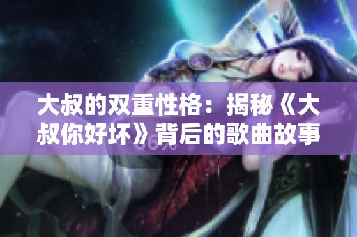 大叔的双重性格：揭秘《大叔你好坏》背后的歌曲故事