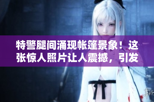 特警腿间涌现帐篷景象！这张惊人照片让人震撼，引发热议