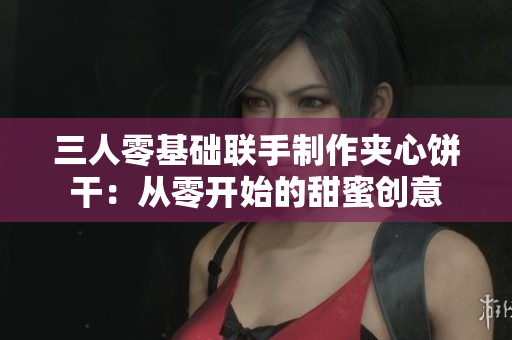 三人零基础联手制作夹心饼干：从零开始的甜蜜创意