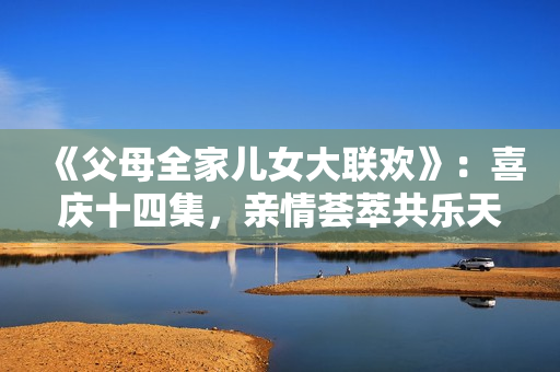 《父母全家儿女大联欢》：喜庆十四集，亲情荟萃共乐天涯