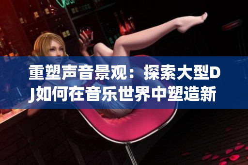 重塑声音景观：探索大型DJ如何在音乐世界中塑造新的声音风貌