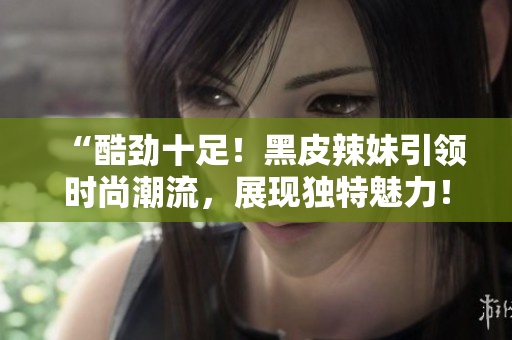 “酷劲十足！黑皮辣妹引领时尚潮流，展现独特魅力！”