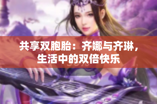 共享双胞胎：齐娜与齐琳，生活中的双倍快乐