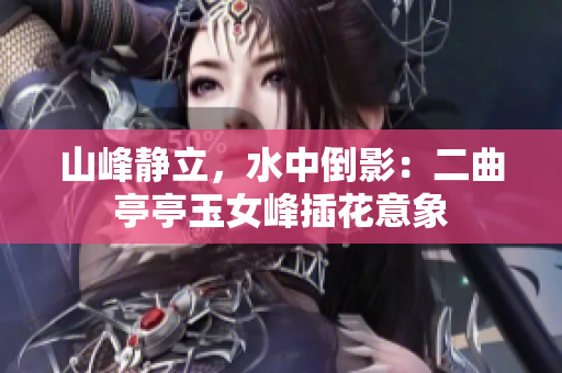 山峰静立，水中倒影：二曲亭亭玉女峰插花意象