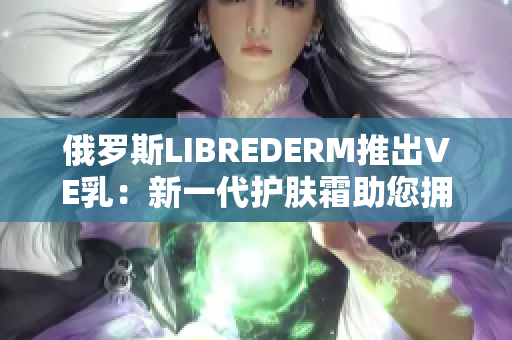 俄罗斯LIBREDERM推出VE乳：新一代护肤霜助您拥抱光滑细嫩肌肤