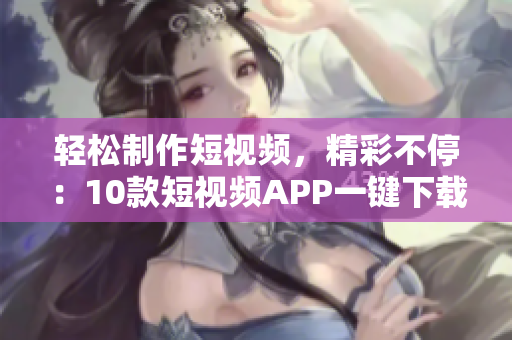 轻松制作短视频，精彩不停：10款短视频APP一键下载，快来安装体验吧!