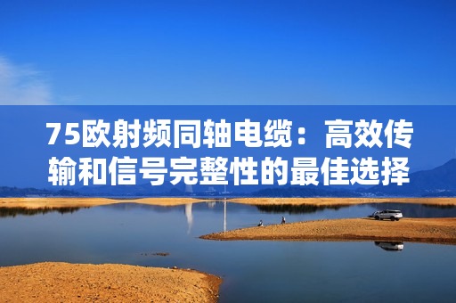 75欧射频同轴电缆：高效传输和信号完整性的最佳选择