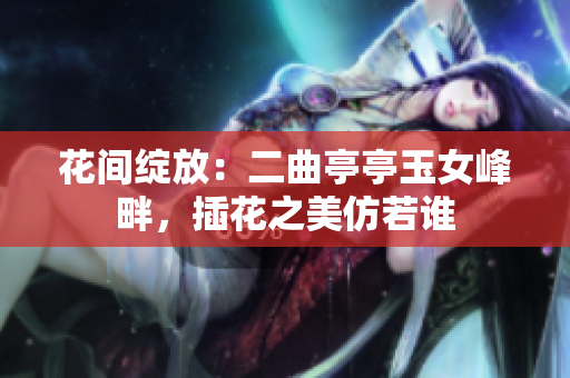 花间绽放：二曲亭亭玉女峰畔，插花之美仿若谁