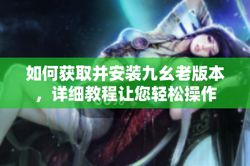 如何获取并安装九幺老版本，详细教程让您轻松操作