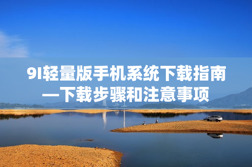 9I轻量版手机系统下载指南—下载步骤和注意事项