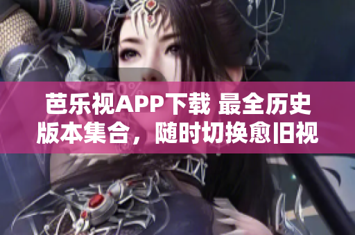 芭乐视APP下载 最全历史版本集合，随时切换愈旧视听愈多