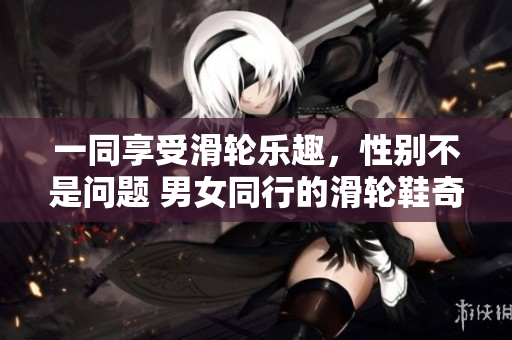 一同享受滑轮乐趣，性别不是问题 男女同行的滑轮鞋奇遇