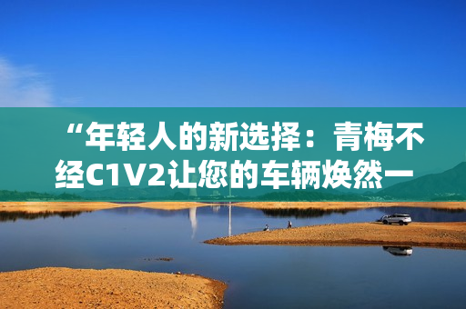 “年轻人的新选择：青梅不经C1V2让您的车辆焕然一新”