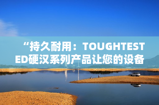 “持久耐用：TOUGHTESTED硬汉系列产品让您的设备更坚固可靠”