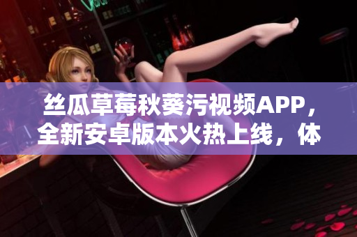 丝瓜草莓秋葵污视频APP，全新安卓版本火热上线，体验更新升级完善！