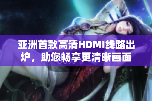 亚洲首款高清HDMI线路出炉，助您畅享更清晰画面