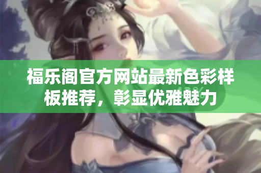 福乐阁官方网站最新色彩样板推荐，彰显优雅魅力