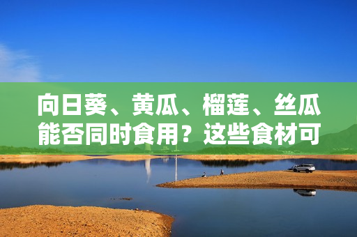 向日葵、黄瓜、榴莲、丝瓜能否同时食用？这些食材可以混合搭配吗？