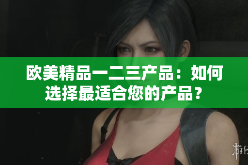 欧美精品一二三产品：如何选择最适合您的产品？